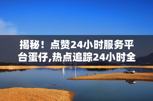 揭秘！点赞24小时服务平台蛋仔,热点追踪24小时全方位服务平台，让蛋仔为您带来便捷生活体验！